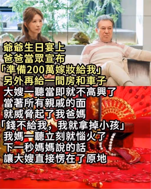 爺爺生日宴上，爸爸當眾宣布「準備200萬嫁妝給我」另外再給一間房和車子，大嫂一聽當即就不高興了，當著所有親戚的面就威脅起了我爸媽，「錢不給我，我就拿掉小孩」 我媽一聽立刻就惱火了，下一秒媽媽說的話讓大嫂直接愣在了原地