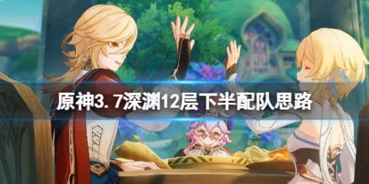 《原神》3.7深淵12層下半場用什麼陣容打?3.7深淵12層下半配隊思路