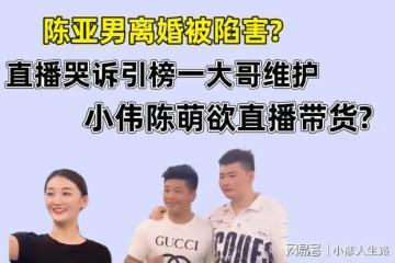陳亞男直播哭訴離婚是被陷害，榜一大哥維護，小偉陳萌欲直播帶貨